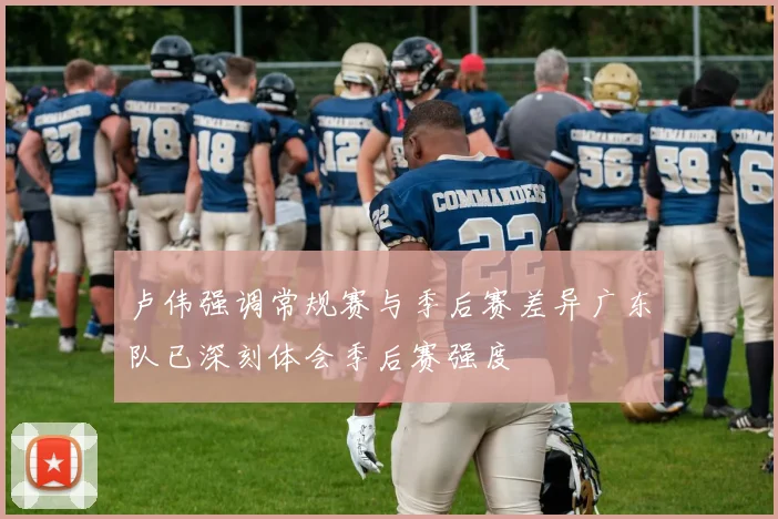 卢伟强调常规赛与季后赛差异广东队已深刻体会季后赛强度