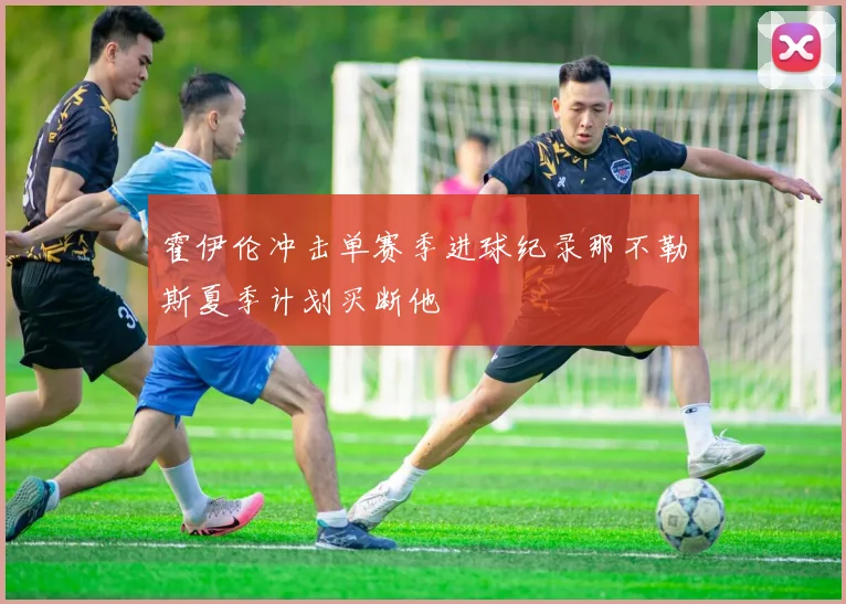 霍伊伦冲击单赛季进球纪录那不勒斯夏季计划买断他