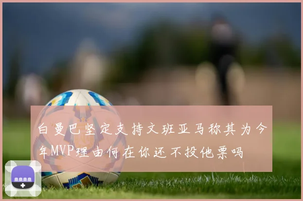 白曼巴坚定支持文班亚马称其为今年MVP理由何在你还不投他票吗