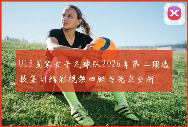 U15国家女子足球队2026年第二期选拔集训精彩视频回顾与亮点分析