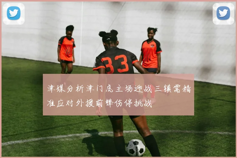 津媒分析津门虎主场迎战三镇需精准应对外援前锋伤停挑战