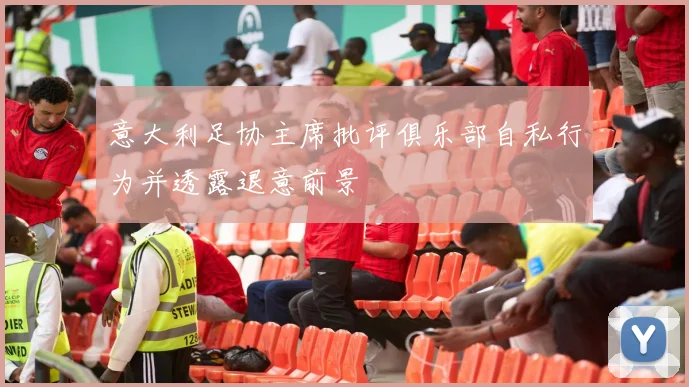 意大利足协主席批评俱乐部自私行为并透露退意前景