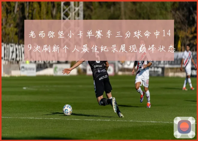 老而弥坚小卡单赛季三分球命中149次刷新个人最佳纪录展现巅峰状态