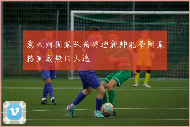 意大利国家队或将迎新帅孔蒂阿莱格里成热门人选
