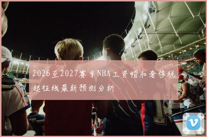 2026至2027赛季NBA工资帽和奢侈税起征线最新预测分析